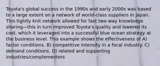 Toyota's global success in the 1990s and early 2000s was based to a large extent on a network of world-class suppliers in Japan. This tightly knit network allowed for fast two-way knowledge sharing—this in turn improved Toyota's quality and lowered its cost, which it leveraged into a successful blue ocean strategy at the business level. This example shows the effectiveness of A) factor conditions. B) competitive intensity in a focal industry. C) demand conditions. D) related and supporting industries/complementors