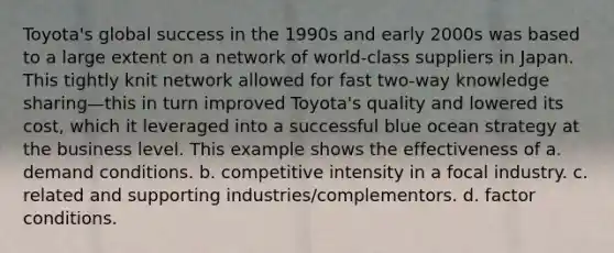 Toyota's global success in the 1990s and early 2000s was based to a large extent on a network of world-class suppliers in Japan. This tightly knit network allowed for fast two-way knowledge sharing—this in turn improved Toyota's quality and lowered its cost, which it leveraged into a successful blue ocean strategy at the business level. This example shows the effectiveness of a. demand conditions. b. competitive intensity in a focal industry. c. related and supporting industries/complementors. d. factor conditions.