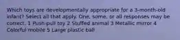 Which toys are developmentally appropriate for a 3-month-old infant? Select all that apply. One, some, or all responses may be correct. 1 Push-pull toy 2 Stuffed animal 3 Metallic mirror 4 Colorful mobile 5 Large plastic ball