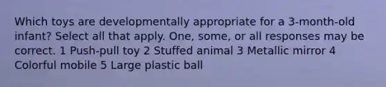 Which toys are developmentally appropriate for a 3-month-old infant? Select all that apply. One, some, or all responses may be correct. 1 Push-pull toy 2 Stuffed animal 3 Metallic mirror 4 Colorful mobile 5 Large plastic ball