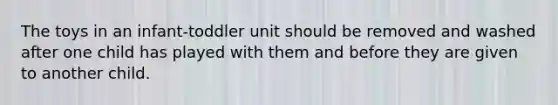 The toys in an infant-toddler unit should be removed and washed after one child has played with them and before they are given to another child.