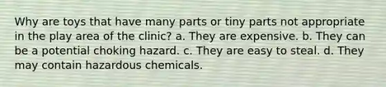 Why are toys that have many parts or tiny parts not appropriate in the play area of the clinic? a. They are expensive. b. They can be a potential choking hazard. c. They are easy to steal. d. They may contain hazardous chemicals.