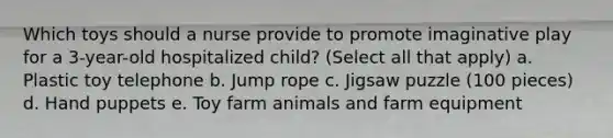 Which toys should a nurse provide to promote imaginative play for a 3-year-old hospitalized child? (Select all that apply) a. Plastic toy telephone b. Jump rope c. Jigsaw puzzle (100 pieces) d. Hand puppets e. Toy farm animals and farm equipment