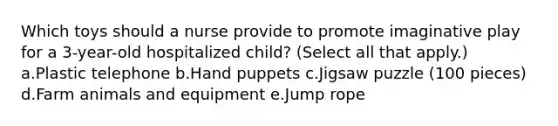 Which toys should a nurse provide to promote imaginative play for a 3-year-old hospitalized child? (Select all that apply.) a.Plastic telephone b.Hand puppets c.Jigsaw puzzle (100 pieces) d.Farm animals and equipment e.Jump rope