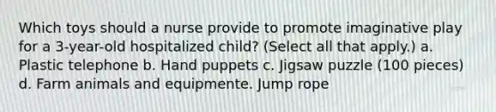 Which toys should a nurse provide to promote imaginative play for a 3-year-old hospitalized child? (Select all that apply.) a. Plastic telephone b. Hand puppets c. Jigsaw puzzle (100 pieces) d. Farm animals and equipmente. Jump rope