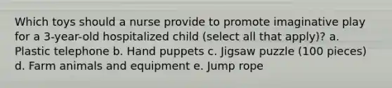 Which toys should a nurse provide to promote imaginative play for a 3-year-old hospitalized child (select all that apply)? a. Plastic telephone b. Hand puppets c. Jigsaw puzzle (100 pieces) d. Farm animals and equipment e. Jump rope