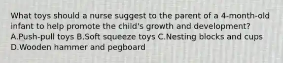 What toys should a nurse suggest to the parent of a 4-month-old infant to help promote the child's growth and development? A.Push-pull toys B.Soft squeeze toys C.Nesting blocks and cups D.Wooden hammer and pegboard