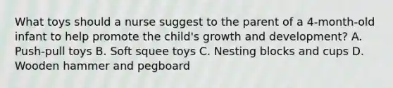 What toys should a nurse suggest to the parent of a 4-month-old infant to help promote the child's growth and development? A. Push-pull toys B. Soft squee toys C. Nesting blocks and cups D. Wooden hammer and pegboard