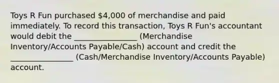 Toys R Fun purchased 4,000 of merchandise and paid immediately. To record this transaction, Toys R Fun's accountant would debit the ________________ (Merchandise Inventory/<a href='https://www.questionai.com/knowledge/kWc3IVgYEK-accounts-payable' class='anchor-knowledge'>accounts payable</a>/Cash) account and credit the ________________ (Cash/Merchandise Inventory/Accounts Payable) account.