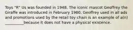 Toys "R" Us was founded in 1948. The iconic mascot Geoffrey the Giraffe was introduced in February 1960. Geoffrey used in all ads and promotions used by the retail toy chain is an example of a(n) __________because it does not have a physical existence.