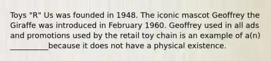 Toys "R" Us was founded in 1948. The iconic mascot Geoffrey the Giraffe was introduced in February 1960. Geoffrey used in all ads and promotions used by the retail toy chain is an example of a(n) __________because it does not have a physical existence.