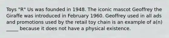 Toys "R" Us was founded in 1948. The iconic mascot Geoffrey the Giraffe was introduced in February 1960. Geoffrey used in all ads and promotions used by the retail toy chain is an example of a(n) _____ because it does not have a physical existence.