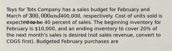 Toys for Tots Company has a sales budget for February and March of 300,000 and400,000, respectively. Cost of units sold is expected to be 40 percent of sales. The beginning inventory for February is 10,000, and an ending inventory to cover 20% of the next month's sales is desired (not sales revenue, convert to COGS first). Budgeted February purchases are