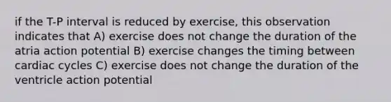 if the T-P interval is reduced by exercise, this observation indicates that A) exercise does not change the duration of the atria action potential B) exercise changes the timing between cardiac cycles C) exercise does not change the duration of the ventricle action potential