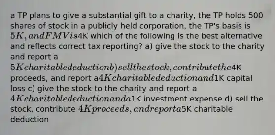 a TP plans to give a substantial gift to a charity, the TP holds 500 shares of stock in a publicly held corporation, the TP's basis is 5K, and FMV is4K which of the following is the best alternative and reflects correct tax reporting? a) give the stock to the charity and report a 5K charitable deduction b) sell the stock, contribute the4K proceeds, and report a4K charitable deduction and1K capital loss c) give the stock to the charity and report a 4K charitable deduction and a1K investment expense d) sell the stock, contribute 4K proceeds, and report a5K charitable deduction