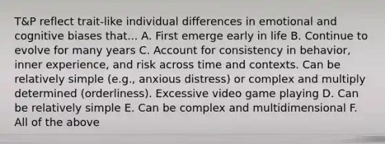 T&P reflect trait-like individual differences in emotional and cognitive biases that... A. First emerge early in life B. Continue to evolve for many years C. Account for consistency in behavior, inner experience, and risk across time and contexts. Can be relatively simple (e.g., anxious distress) or complex and multiply determined (orderliness). Excessive video game playing D. Can be relatively simple E. Can be complex and multidimensional F. All of the above