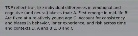 T&P reflect trait-like individual differences in emotional and cognitive (and neural) biases that: A. First emerge in mid-life B. Are fixed at a relatively young age C. Account for consistency and biases in behavior, inner experience, and risk across time and contexts D. A and B E. B and C