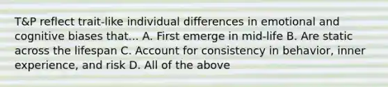 T&P reflect trait-like individual differences in emotional and cognitive biases that... A. First emerge in mid-life B. Are static across the lifespan C. Account for consistency in behavior, inner experience, and risk D. All of the above