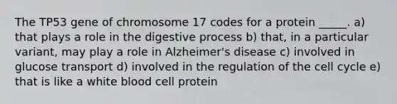 The TP53 gene of chromosome 17 codes for a protein _____. a) that plays a role in the digestive process b) that, in a particular variant, may play a role in Alzheimer's disease c) involved in glucose transport d) involved in the regulation of the cell cycle e) that is like a white blood cell protein