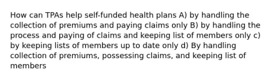 How can TPAs help self-funded health plans A) by handling the collection of premiums and paying claims only B) by handling the process and paying of claims and keeping list of members only c) by keeping lists of members up to date only d) By handling collection of premiums, possessing claims, and keeping list of members