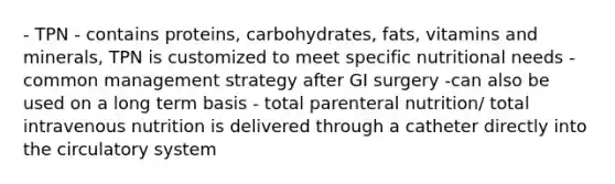 - TPN - contains proteins, carbohydrates, fats, vitamins and minerals, TPN is customized to meet specific nutritional needs - common management strategy after GI surgery -can also be used on a long term basis - total parenteral nutrition/ total intravenous nutrition is delivered through a catheter directly into the circulatory system