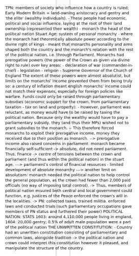 TPN: members of society who influence how a country is ruled; Early Modern Britain = land-owning aristocracy and gentry and 'the elite' (wealthy individuals). - These people had economic, political and <a href='https://www.questionai.com/knowledge/kO4dMbNCii-social-influence' class='anchor-knowledge'>social influence</a>, laying at the root of their land ownership (represented their wealth) - monarch the head of the political nation Stuart Age: system of personal monarchy - where the monarch had theoretically absolute power according to the divine right of kings - meant that monarchs personality and aims shaped both the country and the monarch's relation with the rest of the political nation, i.e. through Parliament. Monarchs had prerogative powers (the power of the Crown as given via divine right to rule) over key areas: - declaration of war (commander-in-chief) - legislation - religion - Supreme Governor of the Church of England The extent of these powers were almost absolutist, but limits on the monarchs' income prevented them from being truly so: a century of inflation meant english monarchs' income could not match their expenses, especially for foreign policies like warfare. Funds could only be raised through parliamentary subsidies (economic support for the crown, from parliamentary taxation - tax on land and property). - However, parliament was reluctant, as money would have to be raised by taxing the political nation. Because only the wealthy would have to pay a parliamentary subsidy, they (and thus their MPs) wished not to grant subsidies to the monarch. -- This therefore forced monarchs to exploit their prerogative income, money they received due to their position as monarch. --> prerogative income also raised concerns in parliament: monarch became financially self-sufficient -> absolute, did not need parliament. Thus, finance -> centre of tensions between the crown and parliament (and thus within the political nation) in the stuart age. ---> parliament's control of financial resources - limited development of absolute monarchy ---> another limit on absolutism: monarch needed the political nation to help control the general population, as the crown had fewer than 2,000 paid officials (no way of imposing total control). -> Thus, members of political nation ensured both central and local government could function, e.g. Justices of the Peace enforced the crown's will in the localities. -> PN: collected taxes, trained militia, enforced laws and conducted trials (such parliamentary occupations gave members of PN status and furthered their power) POLITICAL NATION: STATS 1603: around 4,110,000 people living in england, 1604: 20,000 gentry; 0.5% of adult male population were a part of the political nation THE UNWRITTEN CONSTITUTION: - Country had an unwritten constitution consisting of parliamentary and common laws, alongside tradition -> the political nation and crown could interpret this constitution however it pleased, and manipulate the structure of the country.