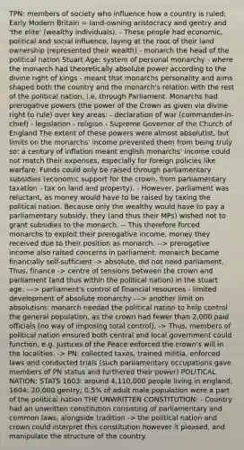 TPN: members of society who influence how a country is ruled; Early Modern Britain = land-owning aristocracy and gentry and 'the elite' (wealthy individuals). - These people had economic, political and <a href='https://www.questionai.com/knowledge/kO4dMbNCii-social-influence' class='anchor-knowledge'>social influence</a>, laying at the root of their land ownership (represented their wealth) - monarch the head of the political nation Stuart Age: system of personal monarchy - where the monarch had theoretically absolute power according to the divine right of kings - meant that monarchs personality and aims shaped both the country and the monarch's relation with the rest of the political nation, i.e. through Parliament. Monarchs had prerogative powers (the power of the Crown as given via divine right to rule) over key areas: - declaration of war (commander-in-chief) - legislation - religion - Supreme Governor of the Church of England The extent of these powers were almost absolutist, but limits on the monarchs' income prevented them from being truly so: a century of inflation meant english monarchs' income could not match their expenses, especially for foreign policies like warfare. Funds could only be raised through parliamentary subsidies (economic support for the crown, from parliamentary taxation - tax on land and property). - However, parliament was reluctant, as money would have to be raised by taxing the political nation. Because only the wealthy would have to pay a parliamentary subsidy, they (and thus their MPs) wished not to grant subsidies to the monarch. -- This therefore forced monarchs to exploit their prerogative income, money they received due to their position as monarch. --> prerogative income also raised concerns in parliament: monarch became financially self-sufficient -> absolute, did not need parliament. Thus, finance -> centre of tensions between the crown and parliament (and thus within the political nation) in the stuart age. ---> parliament's control of financial resources - limited development of absolute monarchy ---> another limit on absolutism: monarch needed the political nation to help control the general population, as the crown had fewer than 2,000 paid officials (no way of imposing total control). -> Thus, members of political nation ensured both central and local government could function, e.g. Justices of the Peace enforced the crown's will in the localities. -> PN: collected taxes, trained militia, enforced laws and conducted trials (such parliamentary occupations gave members of PN status and furthered their power) POLITICAL NATION: STATS 1603: around 4,110,000 people living in england, 1604: 20,000 gentry; 0.5% of adult male population were a part of the political nation THE UNWRITTEN CONSTITUTION: - Country had an unwritten constitution consisting of parliamentary and common laws, alongside tradition -> the political nation and crown could interpret this constitution however it pleased, and manipulate the structure of the country.