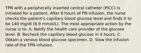 TPN with a peripherally inserted central catheter (PICC) is initiated for a patient. After 6 hours of PN infusion, the nurse checks the patient's capillary blood glucose level and finds it to be 140 mg/dl (8.9 mmol/L). The most appropriate action by the nurse is to: A. Notify the health care provider of the glucose level. B. Recheck the capillary blood glucose in 4 hours. C. Obtain a venous blood glucose specimen. D. Slow the infusion rate of the TPN infusion.