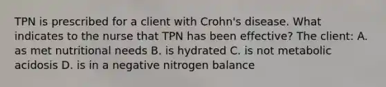 TPN is prescribed for a client with Crohn's disease. What indicates to the nurse that TPN has been effective? The client: A. as met nutritional needs B. is hydrated C. is not metabolic acidosis D. is in a negative nitrogen balance