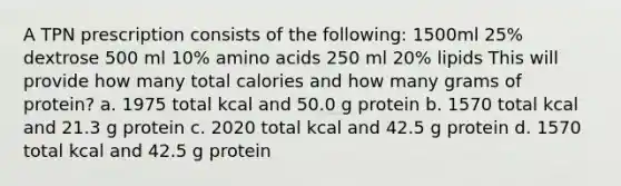 A TPN prescription consists of the following: 1500ml 25% dextrose 500 ml 10% amino acids 250 ml 20% lipids This will provide how many total calories and how many grams of protein? a. 1975 total kcal and 50.0 g protein b. 1570 total kcal and 21.3 g protein c. 2020 total kcal and 42.5 g protein d. 1570 total kcal and 42.5 g protein