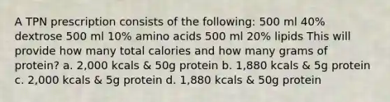 A TPN prescription consists of the following: 500 ml 40% dextrose 500 ml 10% amino acids 500 ml 20% lipids This will provide how many total calories and how many grams of protein? a. 2,000 kcals & 50g protein b. 1,880 kcals & 5g protein c. 2,000 kcals & 5g protein d. 1,880 kcals & 50g protein