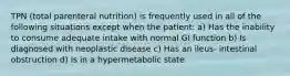 TPN (total parenteral nutrition) is frequently used in all of the following situations except when the patient: a) Has the inability to consume adequate intake with normal GI function b) Is diagnosed with neoplastic disease c) Has an ileus- intestinal obstruction d) Is in a hypermetabolic state