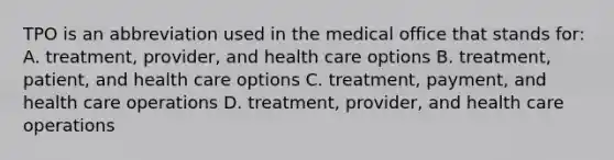 TPO is an abbreviation used in the medical office that stands for: A. treatment, provider, and health care options B. treatment, patient, and health care options C. treatment, payment, and health care operations D. treatment, provider, and health care operations