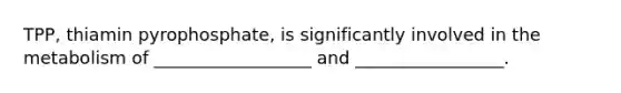 TPP, thiamin pyrophosphate, is significantly involved in the metabolism of __________________ and _________________.