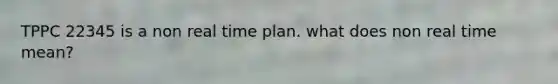 TPPC 22345 is a non real time plan. what does non real time mean?