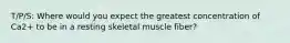 T/P/S: Where would you expect the greatest concentration of Ca2+ to be in a resting skeletal muscle fiber?