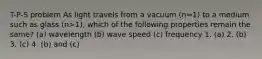 T-P-S problem As light travels from a vacuum (n=1) to a medium such as glass (n>1), which of the following properties remain the same? (a) wavelength (b) wave speed (c) frequency 1. (a) 2. (b) 3. (c) 4. (b) and (c)