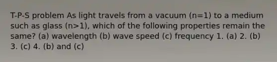 T-P-S problem As light travels from a vacuum (n=1) to a medium such as glass (n>1), which of the following properties remain the same? (a) wavelength (b) wave speed (c) frequency 1. (a) 2. (b) 3. (c) 4. (b) and (c)