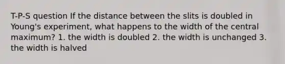 T-P-S question If the distance between the slits is doubled in Young's experiment, what happens to the width of the central maximum? 1. the width is doubled 2. the width is unchanged 3. the width is halved