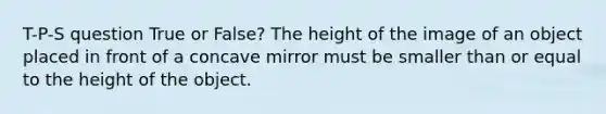 T-P-S question True or False? The height of the image of an object placed in front of a concave mirror must be smaller than or equal to the height of the object.