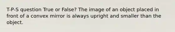 T-P-S question True or False? The image of an object placed in front of a convex mirror is always upright and smaller than the object.