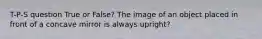 T-P-S question True or False? The image of an object placed in front of a concave mirror is always upright?