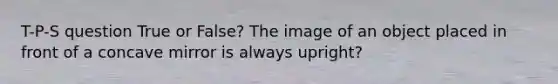 T-P-S question True or False? The image of an object placed in front of a concave mirror is always upright?