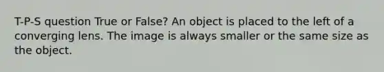 T-P-S question True or False? An object is placed to the left of a converging lens. The image is always smaller or the same size as the object.