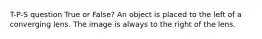 T-P-S question True or False? An object is placed to the left of a converging lens. The image is always to the right of the lens.
