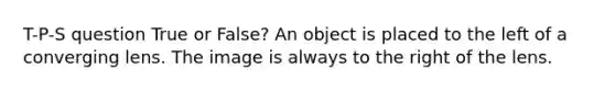 T-P-S question True or False? An object is placed to the left of a converging lens. The image is always to the right of the lens.