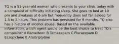 TQ is a 51-year-old woman who presents to your clinic today with a complaint of difficulty initiating sleep. She goes to bed at 10 pm and awakens at 6 am but frequently does not fall asleep for 1.5 to 2 hours. This problem has persisted for 9 months. TQ also has a history of alcohol abuse. Based on the available information, which agent would be the best choice to treat TQ's complaint? A Ramelteon B Temazepam C Flurazepam D Eszopiclone E Amitriptyline