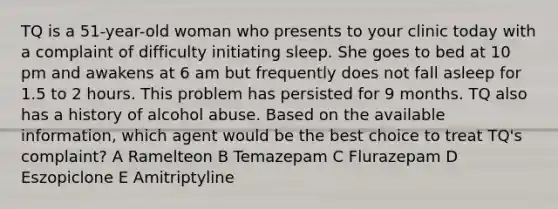 TQ is a 51-year-old woman who presents to your clinic today with a complaint of difficulty initiating sleep. She goes to bed at 10 pm and awakens at 6 am but frequently does not fall asleep for 1.5 to 2 hours. This problem has persisted for 9 months. TQ also has a history of alcohol abuse. Based on the available information, which agent would be the best choice to treat TQ's complaint? A Ramelteon B Temazepam C Flurazepam D Eszopiclone E Amitriptyline