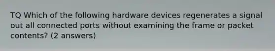 TQ Which of the following hardware devices regenerates a signal out all connected ports without examining the frame or packet contents? (2 answers)