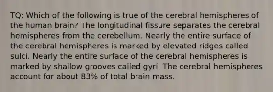 TQ: Which of the following is true of the cerebral hemispheres of the human brain? The longitudinal fissure separates the cerebral hemispheres from the cerebellum. Nearly the entire surface of the cerebral hemispheres is marked by elevated ridges called sulci. Nearly the entire surface of the cerebral hemispheres is marked by shallow grooves called gyri. The cerebral hemispheres account for about 83% of total brain mass.